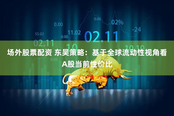 场外股票配资 东吴策略：基于全球流动性视角看A股当前性价比