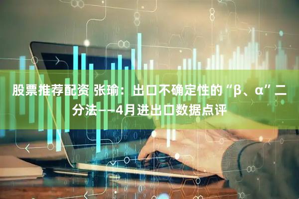 股票推荐配资 张瑜：出口不确定性的“β、α”二分法——4月进出口数据点评