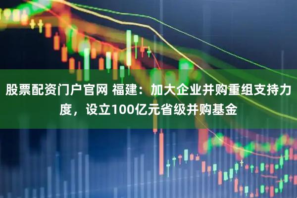 股票配资门户官网 福建：加大企业并购重组支持力度，设立100亿元省级并购基金