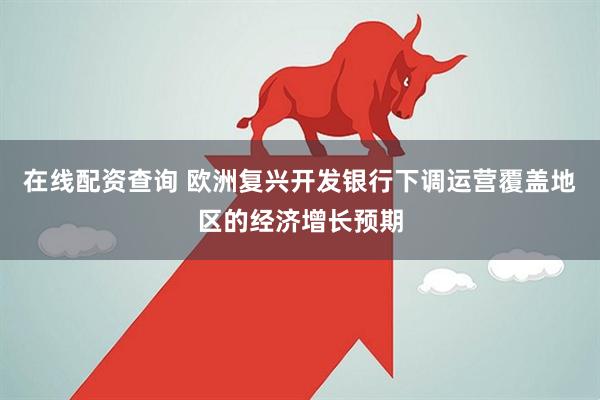 在线配资查询 欧洲复兴开发银行下调运营覆盖地区的经济增长预期