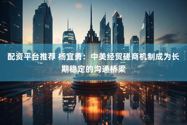 配资平台推荐 杨宜勇：中美经贸磋商机制成为长期稳定的沟通桥梁