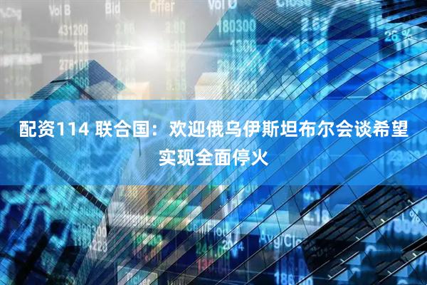 配资114 联合国：欢迎俄乌伊斯坦布尔会谈希望实现全面停火