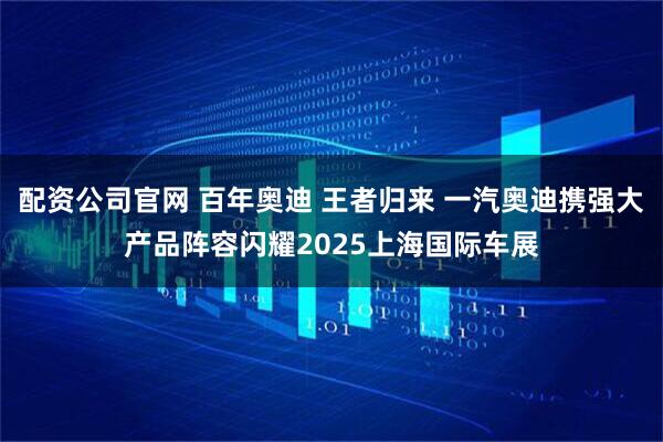 配资公司官网 百年奥迪 王者归来 一汽奥迪携强大产品阵容闪耀2025上海国际车展