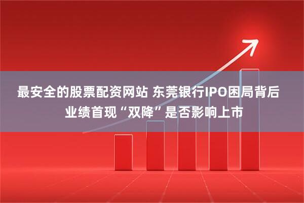 最安全的股票配资网站 东莞银行IPO困局背后   业绩首现“双降”是否影响上市