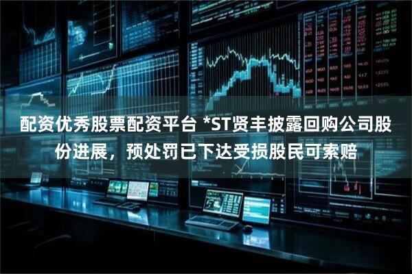 配资优秀股票配资平台 *ST贤丰披露回购公司股份进展，预处罚已下达受损股民可索赔