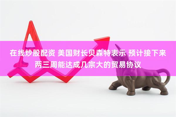 在线炒股配资 美国财长贝森特表示 预计接下来两三周能达成几宗大的贸易协议