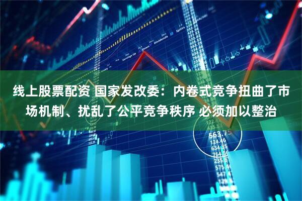 线上股票配资 国家发改委：内卷式竞争扭曲了市场机制、扰乱了公平竞争秩序 必须加以整治