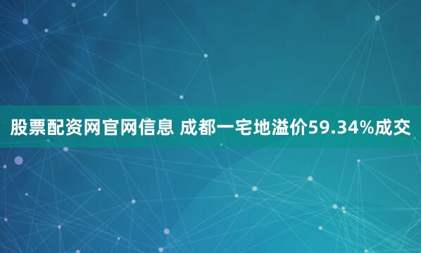 股票配资网官网信息 成都一宅地溢价59.34%成交