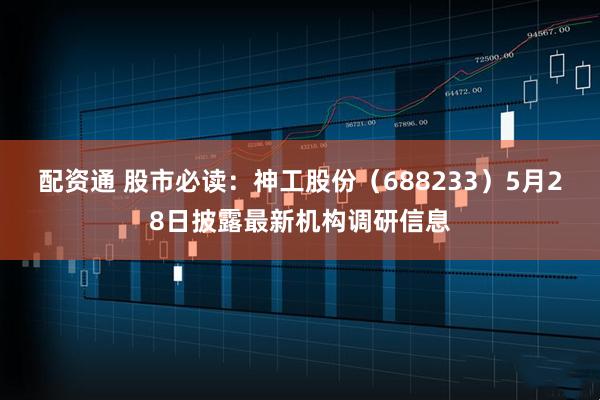 配资通 股市必读：神工股份（688233）5月28日披露最新机构调研信息