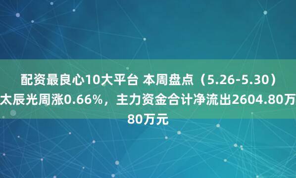 配资最良心10大平台 本周盘点（5.26-5.30）：太辰光周涨0.66%，主力资金合计净流出2604.80万元