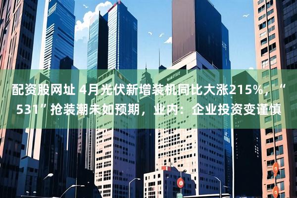 配资股网址 4月光伏新增装机同比大涨215%，“531”抢装潮未如预期，业内：企业投资变谨慎
