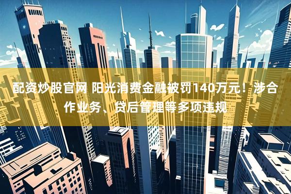 配资炒股官网 阳光消费金融被罚140万元！涉合作业务、贷后管理等多项违规