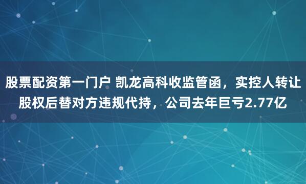 股票配资第一门户 凯龙高科收监管函，实控人转让股权后替对方违规代持，公司去年巨亏2.77亿