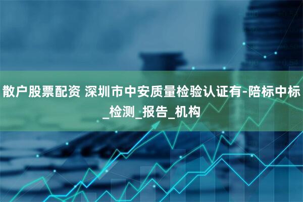 散户股票配资 深圳市中安质量检验认证有-陪标中标_检测_报告_机构