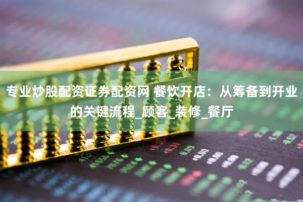 专业炒股配资证券配资网 餐饮开店：从筹备到开业的关键流程_顾客_装修_餐厅