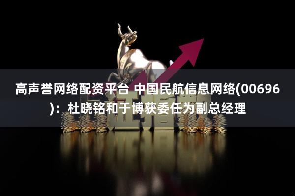 高声誉网络配资平台 中国民航信息网络(00696)：杜晓铭和于博获委任为副总经理
