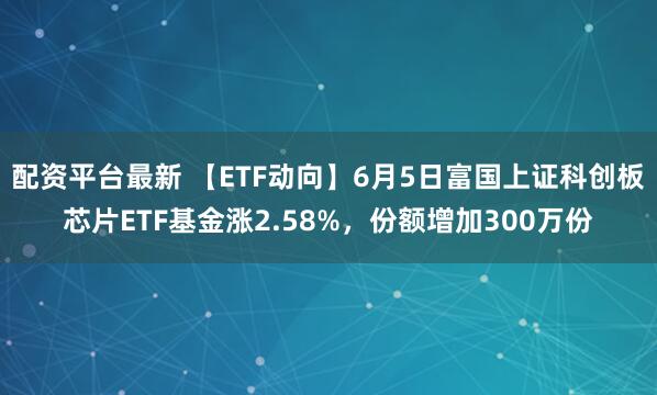 配资平台最新 【ETF动向】6月5日富国上证科创板芯片ETF基金涨2.58%，份额增加300万份