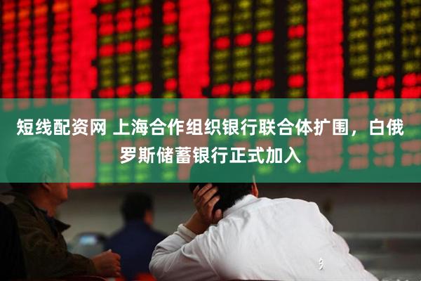 短线配资网 上海合作组织银行联合体扩围，白俄罗斯储蓄银行正式加入