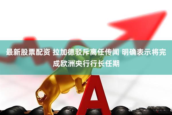 最新股票配资 拉加德驳斥离任传闻 明确表示将完成欧洲央行行长任期