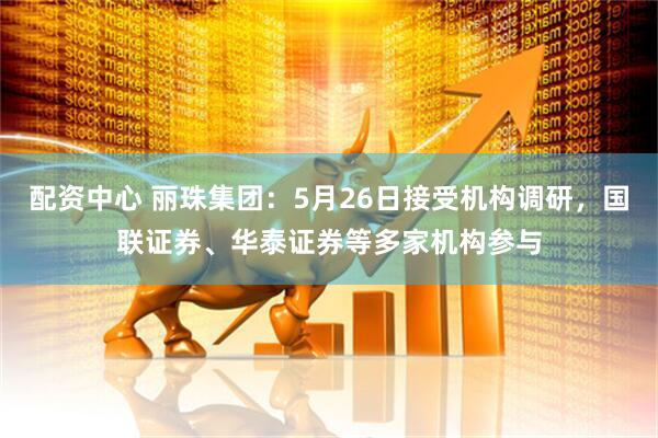 配资中心 丽珠集团：5月26日接受机构调研，国联证券、华泰证券等多家机构参与