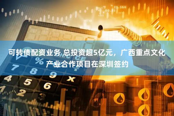 可转债配资业务 总投资超5亿元，广西重点文化产业合作项目在深圳签约
