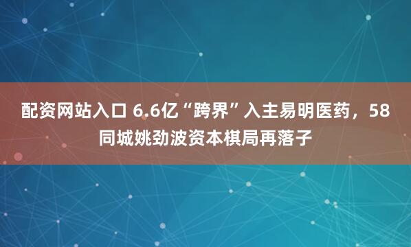 配资网站入口 6.6亿“跨界”入主易明医药，58同城姚劲波资本棋局再落子