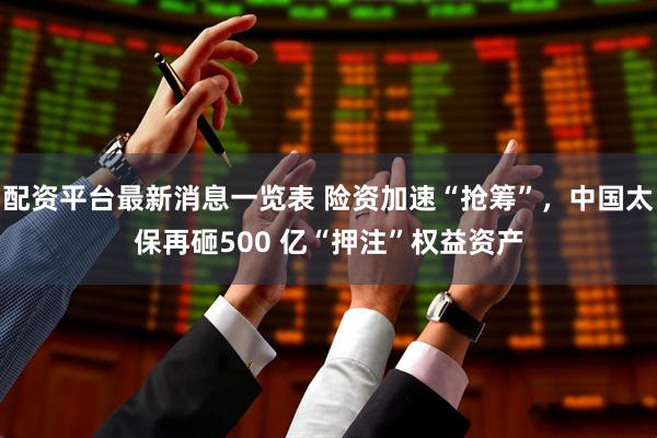 配资平台最新消息一览表 险资加速“抢筹”，中国太保再砸500 亿“押注”权益资产