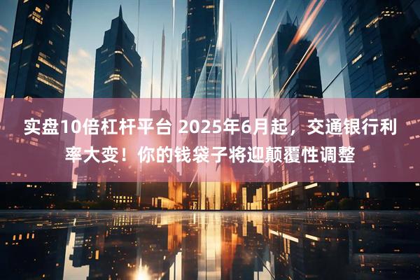实盘10倍杠杆平台 2025年6月起，交通银行利率大变！你的钱袋子将迎颠覆性调整