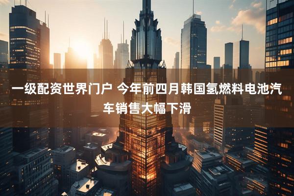 一级配资世界门户 今年前四月韩国氢燃料电池汽车销售大幅下滑