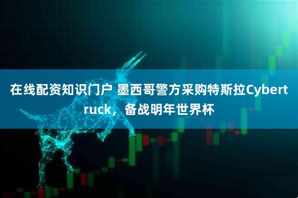 在线配资知识门户 墨西哥警方采购特斯拉Cybertruck，备战明年世界杯