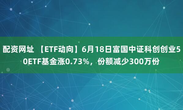 配资网址 【ETF动向】6月18日富国中证科创创业50ETF基金涨0.73%，份额减少300万份