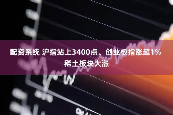 配资系统 沪指站上3400点、创业板指涨超1% 稀土板块大涨