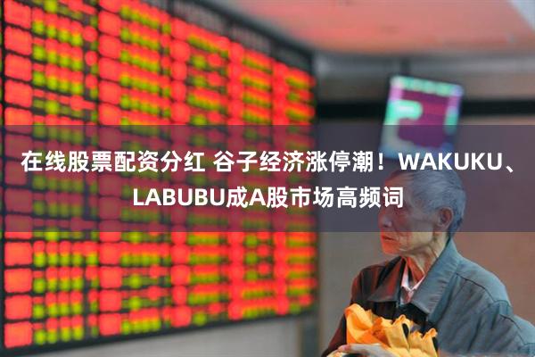 在线股票配资分红 谷子经济涨停潮！WAKUKU、LABUBU成A股市场高频词