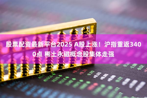 股票配资最新平台2025 A股上涨！沪指重返3400点 稀土永磁概念股集体走强