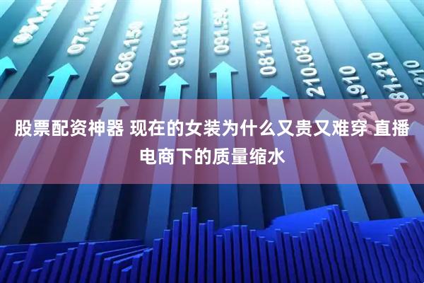 股票配资神器 现在的女装为什么又贵又难穿 直播电商下的质量缩水