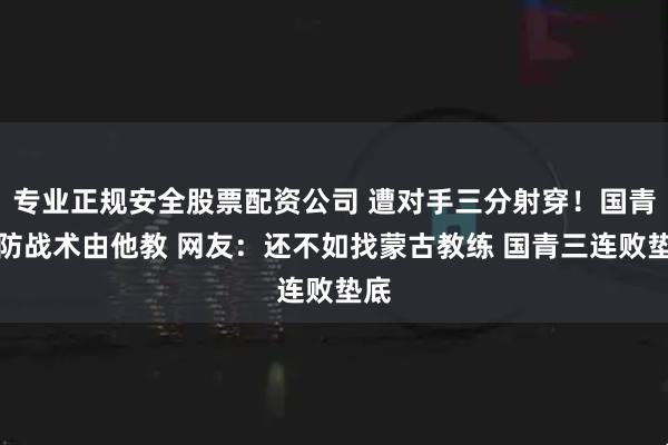 专业正规安全股票配资公司 遭对手三分射穿！国青联防战术由他教 网友：还不如找蒙古教练 国青三连败垫底