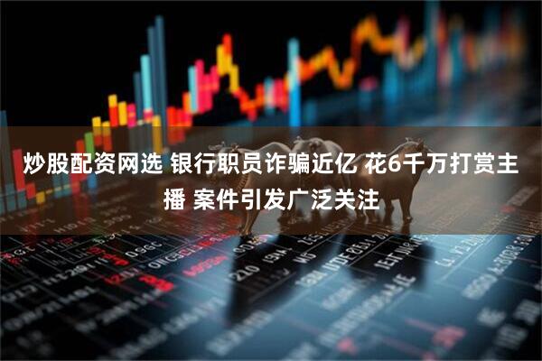 炒股配资网选 银行职员诈骗近亿 花6千万打赏主播 案件引发广泛关注