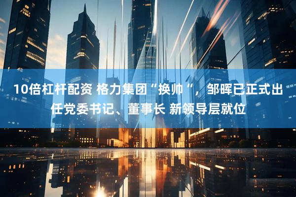 10倍杠杆配资 格力集团“换帅“，邹晖已正式出任党委书记、董事长 新领导层就位