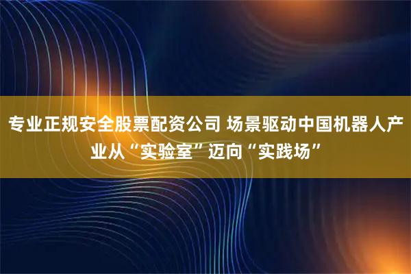专业正规安全股票配资公司 场景驱动中国机器人产业从“实验室”迈向“实践场”