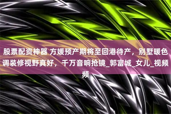股票配资神器 方媛预产期将至回港待产，别墅暖色调装修视野真好，千万音响抢镜_郭富城_女儿_视频