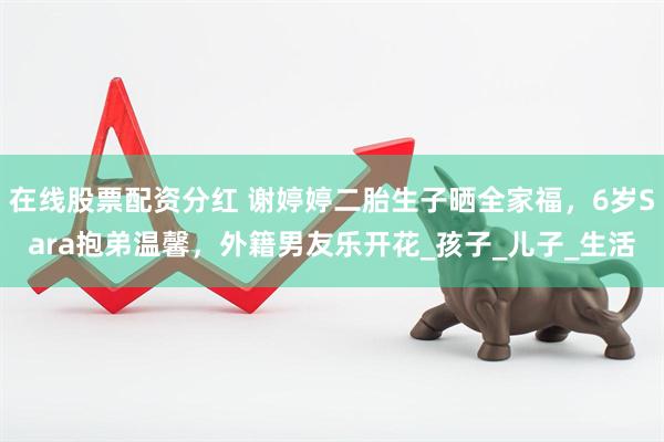 在线股票配资分红 谢婷婷二胎生子晒全家福，6岁Sara抱弟温馨，外籍男友乐开花_孩子_儿子_生活