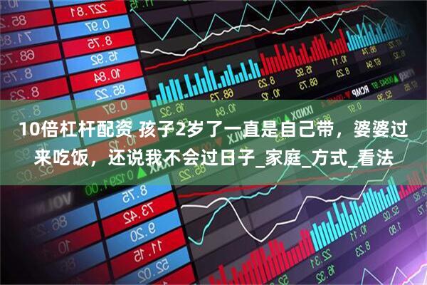 10倍杠杆配资 孩子2岁了一直是自己带，婆婆过来吃饭，还说我不会过日子_家庭_方式_看法