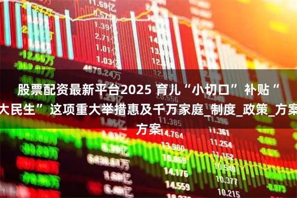 股票配资最新平台2025 育儿“小切口” 补贴“大民生” 这项重大举措惠及千万家庭_制度_政策_方案