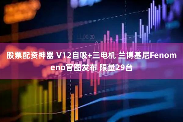 股票配资神器 V12自吸+三电机 兰博基尼Fenomeno官图发布 限量29台