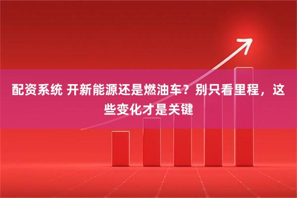 配资系统 开新能源还是燃油车？别只看里程，这些变化才是关键