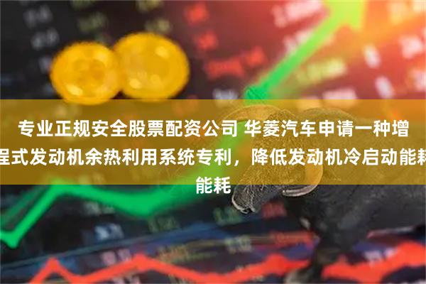 专业正规安全股票配资公司 华菱汽车申请一种增程式发动机余热利用系统专利，降低发动机冷启动能耗
