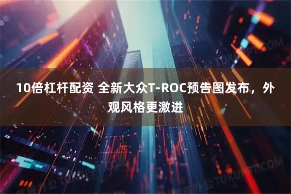 10倍杠杆配资 全新大众T-ROC预告图发布，外观风格更激进
